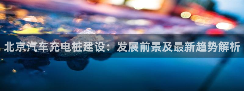 威廉客户端app下载安卓：北京汽车充电桩建设：发展前景及最新趋势解析