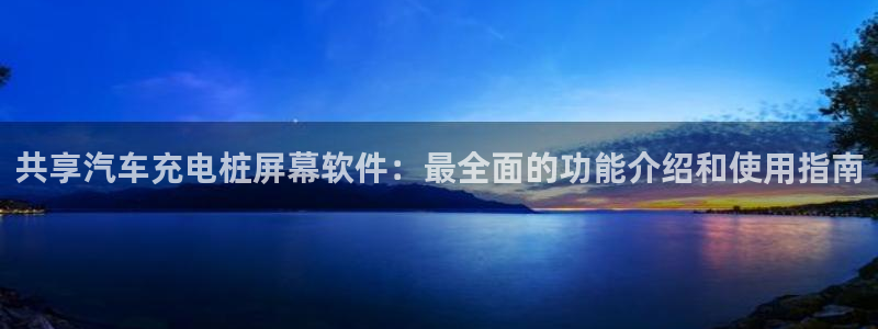 威廉希尔亚盘特点：共享汽车充电桩屏幕软件：最全面的功能介绍和使用指南