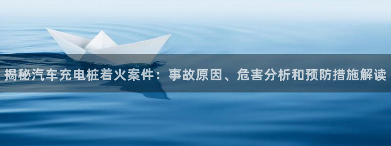 威廉希尔1.33 5 9,让球:球半：揭秘汽车充电桩着火案件：事故原因、危害分析和预防措施解读