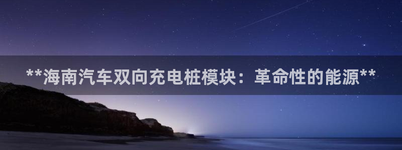 巴西甲威廉希尔初赔研究：**海南汽车双向充电桩模块：革命性的能源**