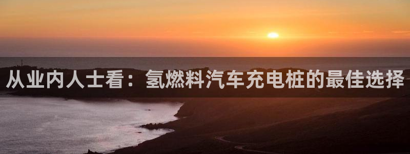 威廉希尔1.3 5.5：从业内人士看：氢燃料汽车充电桩的最佳选择